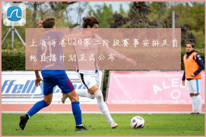 上海海港U20第二阶段赛事安排及首轮直播计划正式公布