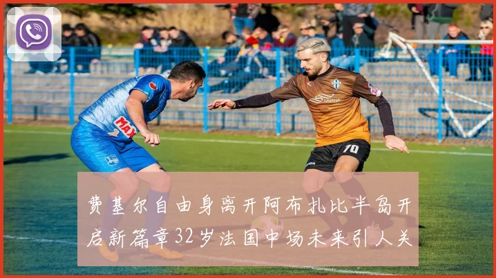 费基尔自由身离开阿布扎比半岛开启新篇章32岁法国中场未来引人关注