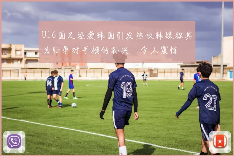 U16国足逆袭韩国引发热议韩媒称其为耻辱对手模仿孙兴慜令人震惊