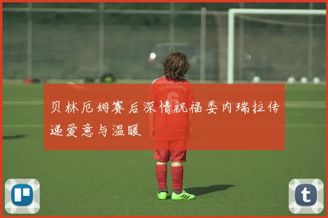 贝林厄姆赛后深情祝福委内瑞拉传递爱意与温暖