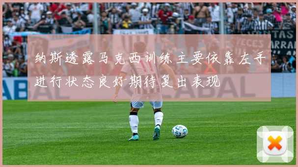 纳斯透露马克西训练主要依靠左手进行状态良好期待复出表现