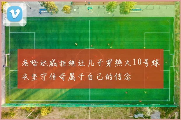 老哈达威拒绝让儿子穿热火10号球衣坚守传奇属于自己的信念