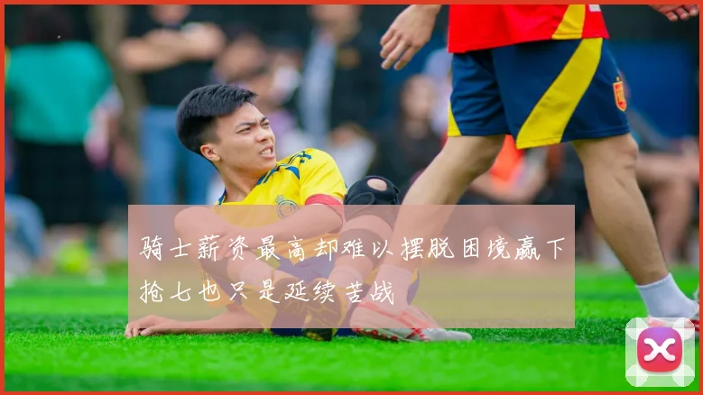 骑士薪资最高却难以摆脱困境赢下抢七也只是延续苦战