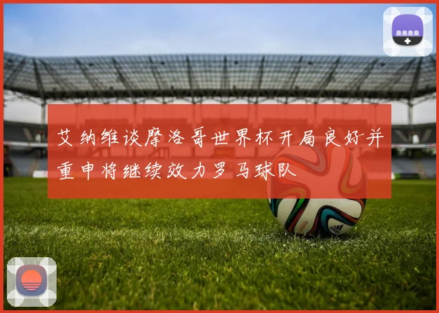 艾纳维谈摩洛哥世界杯开局良好并重申将继续效力罗马球队