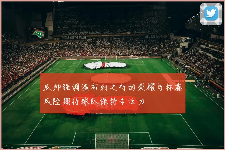 瓜帅强调温布利之行的荣耀与杯赛风险期待球队保持专注力