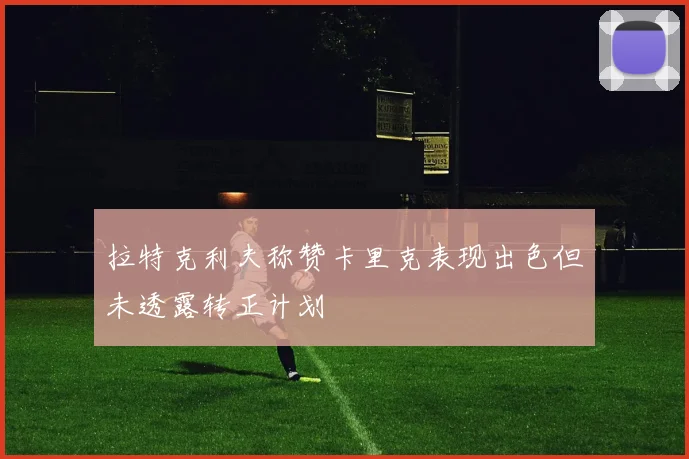 拉特克利夫称赞卡里克表现出色但未透露转正计划