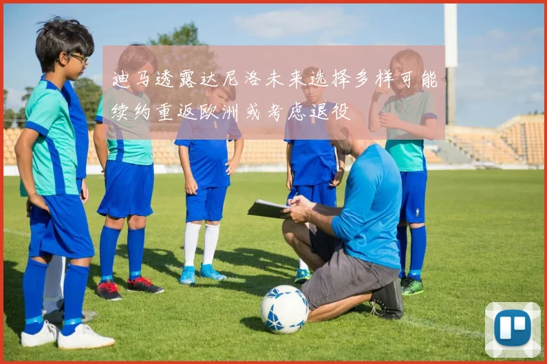 迪马透露达尼洛未来选择多样可能续约重返欧洲或考虑退役