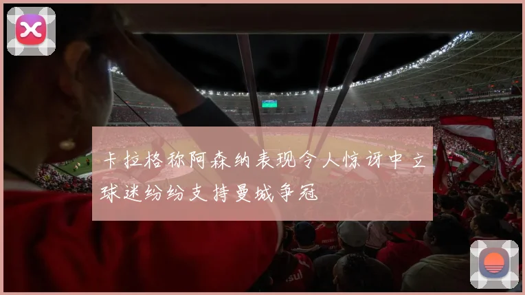 卡拉格称阿森纳表现令人惊讶中立球迷纷纷支持曼城争冠