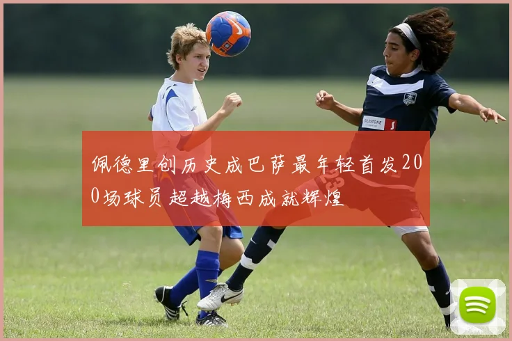 佩德里创历史成巴萨最年轻首发200场球员超越梅西成就辉煌