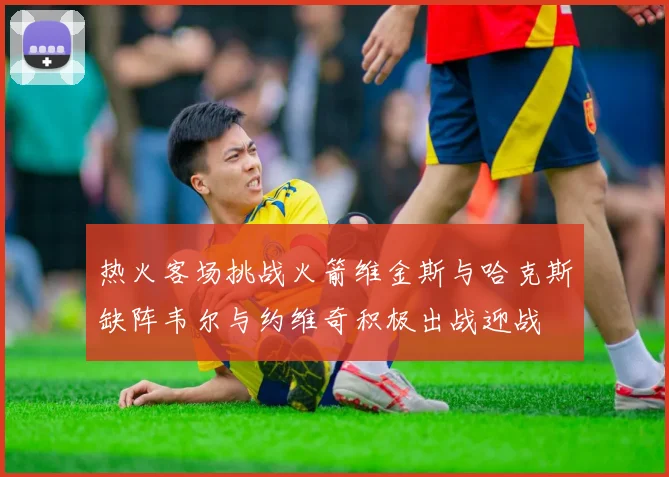 热火客场挑战火箭维金斯与哈克斯缺阵韦尔与约维奇积极出战迎战