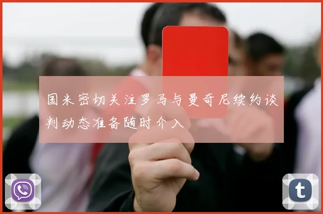 国米密切关注罗马与曼奇尼续约谈判动态准备随时介入