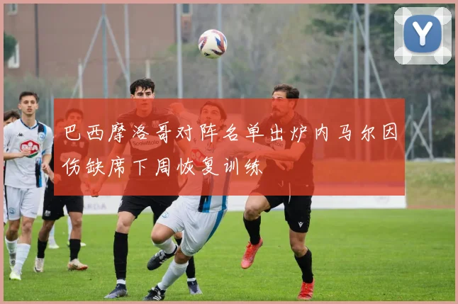 巴西摩洛哥对阵名单出炉内马尔因伤缺席下周恢复训练