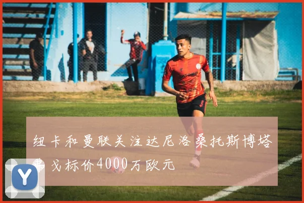 纽卡和曼联关注达尼洛桑托斯博塔弗戈标价4000万欧元