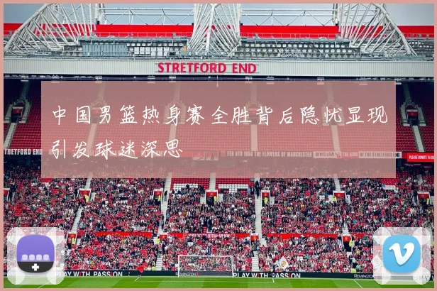 中国男篮热身赛全胜背后隐忧显现引发球迷深思