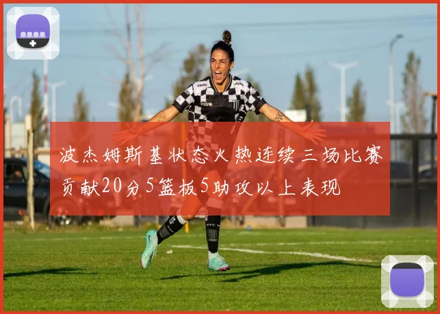 波杰姆斯基状态火热连续三场比赛贡献20分5篮板5助攻以上表现