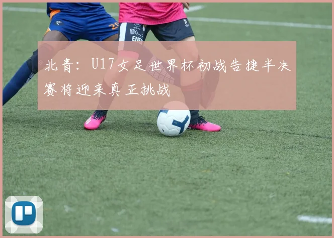 北青：U17女足世界杯初战告捷半决赛将迎来真正挑战