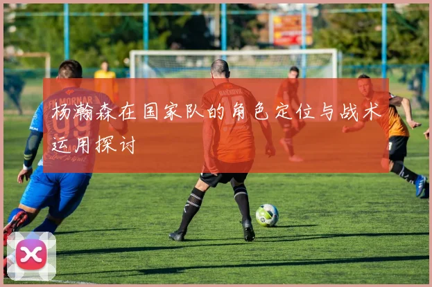 杨瀚森在国家队的角色定位与战术运用探讨