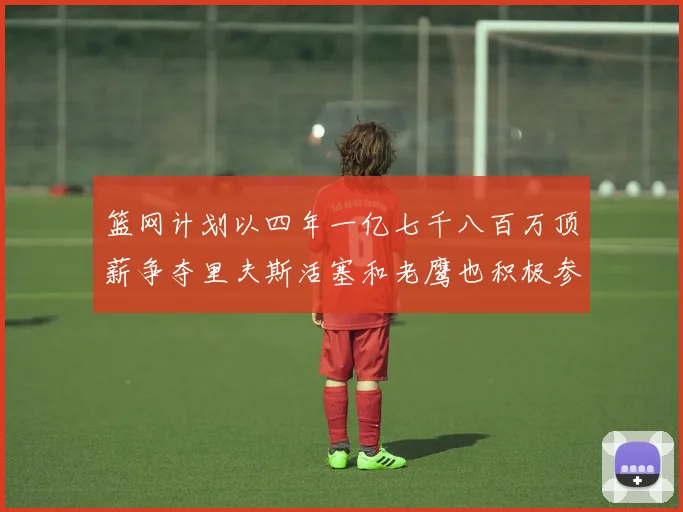 篮网计划以四年一亿七千八百万顶薪争夺里夫斯活塞和老鹰也积极参与竞标