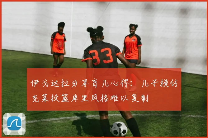 伊戈达拉分享育儿心得：儿子模仿克莱投篮库里风格难以复制
