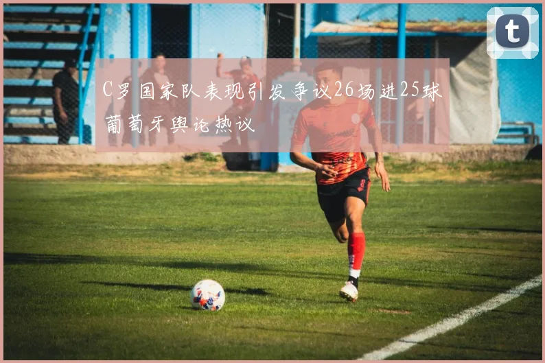 C罗国家队表现引发争议26场进25球葡萄牙舆论热议