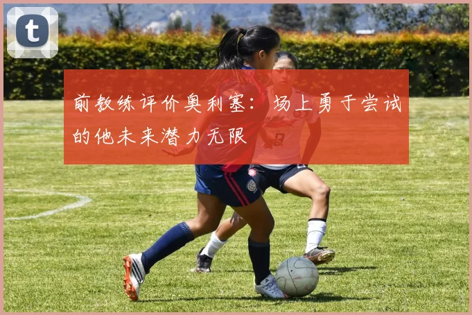 前教练评价奥利塞：场上勇于尝试的他未来潜力无限