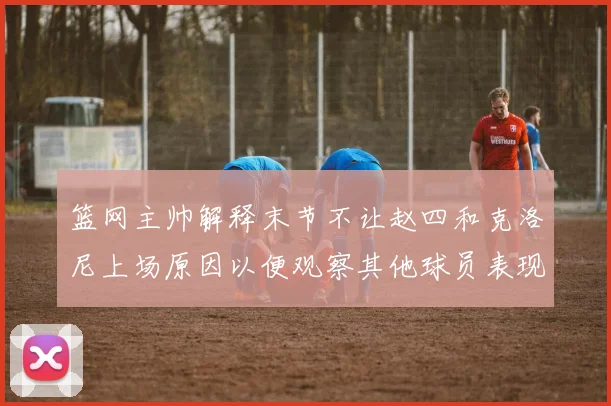 篮网主帅解释末节不让赵四和克洛尼上场原因以便观察其他球员表现