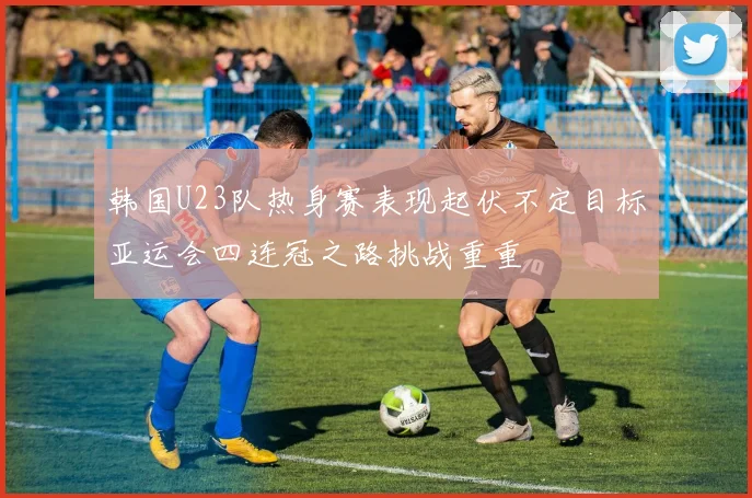 韩国U23队热身赛表现起伏不定目标亚运会四连冠之路挑战重重