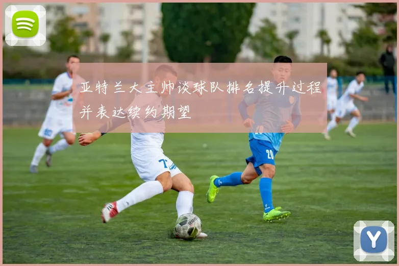 亚特兰大主帅谈球队排名提升过程并表达续约期望