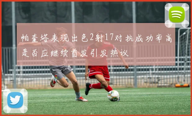 帕奎塔表现出色2射17对抗成功率高是否应继续首发引发热议