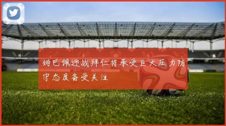 姆巴佩迎战拜仁将承受巨大压力防守态度备受关注