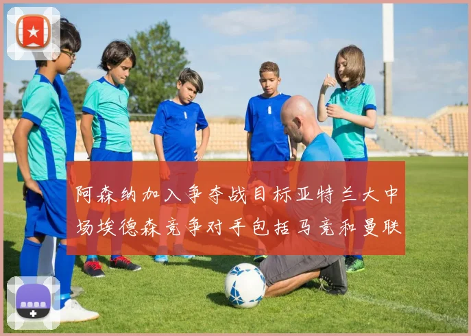 阿森纳加入争夺战目标亚特兰大中场埃德森竞争对手包括马竞和曼联