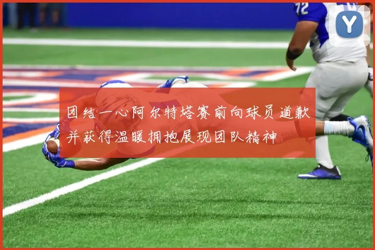 团结一心阿尔特塔赛前向球员道歉并获得温暖拥抱展现团队精神